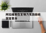 开运体育登录入口-关于阿拉维斯在主场力克劲旅收获宝贵分的信息