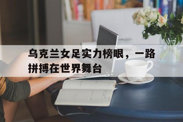 乌克兰女足实力榜眼，一路拼搏在世界舞台的简单介绍